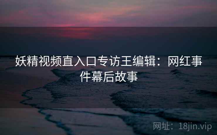 妖精视频直入口专访王编辑：网红事件幕后故事