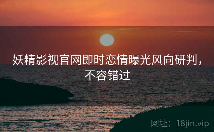 妖精影视官网即时恋情曝光风向研判，不容错过