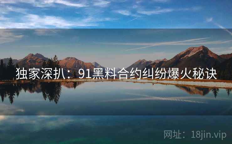 独家深扒：91黑料合约纠纷爆火秘诀