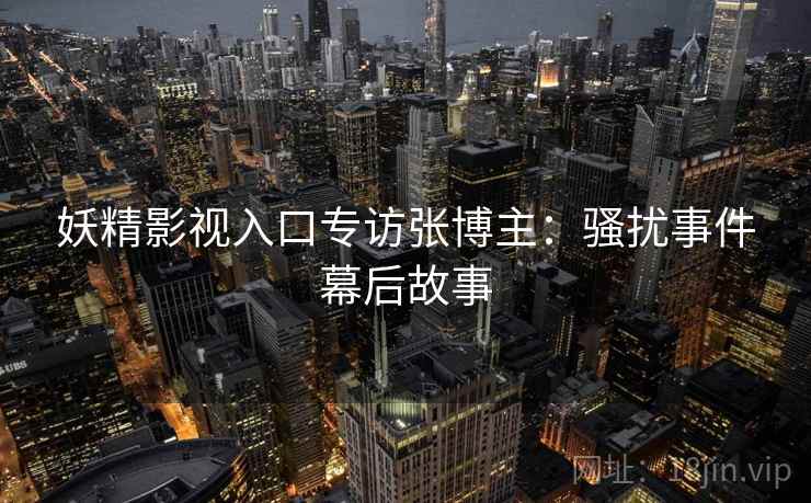 妖精影视入口专访张博主：骚扰事件幕后故事