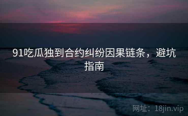 91吃瓜独到合约纠纷因果链条，避坑指南