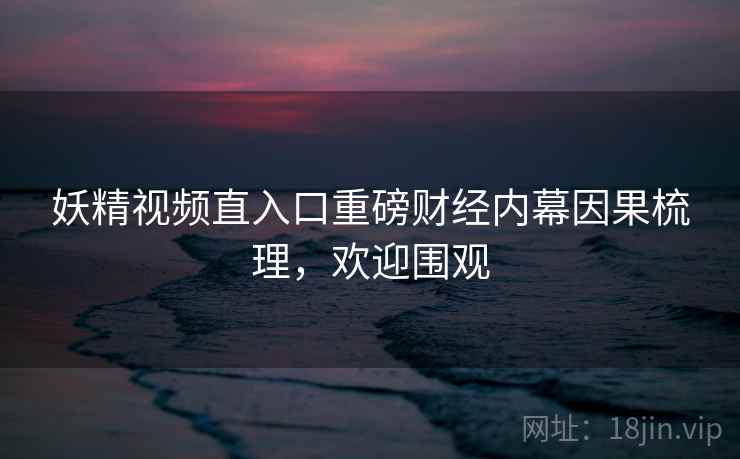 妖精视频直入口重磅财经内幕因果梳理，欢迎围观
