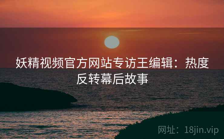 妖精视频官方网站专访王编辑：热度反转幕后故事