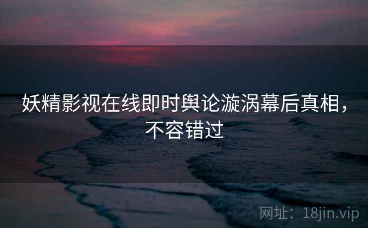 妖精影视在线即时舆论漩涡幕后真相，不容错过