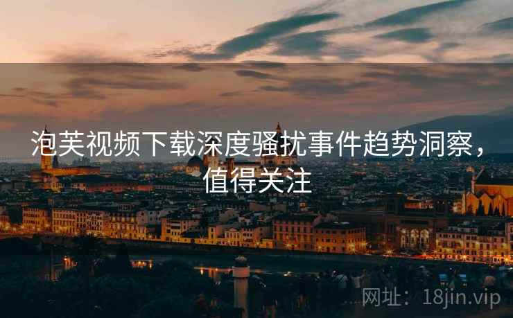 泡芙视频下载深度骚扰事件趋势洞察，值得关注