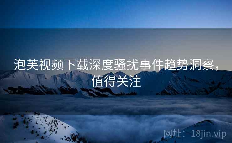 泡芙视频下载深度骚扰事件趋势洞察，值得关注