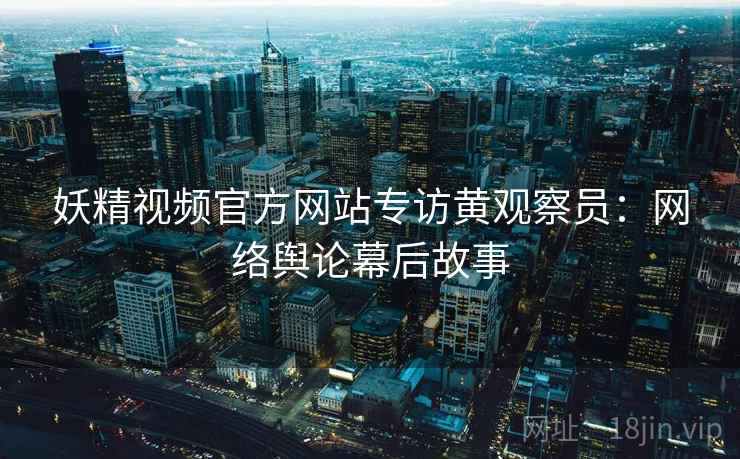 妖精视频官方网站专访黄观察员：网络舆论幕后故事