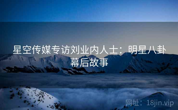 星空传媒专访刘业内人士：明星八卦幕后故事
