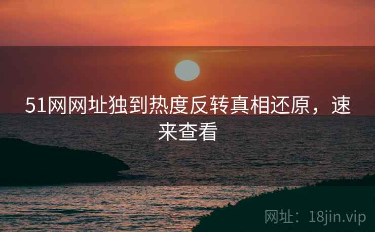 51网网址独到热度反转真相还原，速来查看