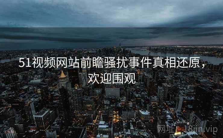 51视频网站前瞻骚扰事件真相还原，欢迎围观