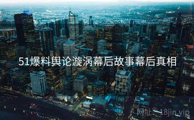51爆料舆论漩涡幕后故事幕后真相
