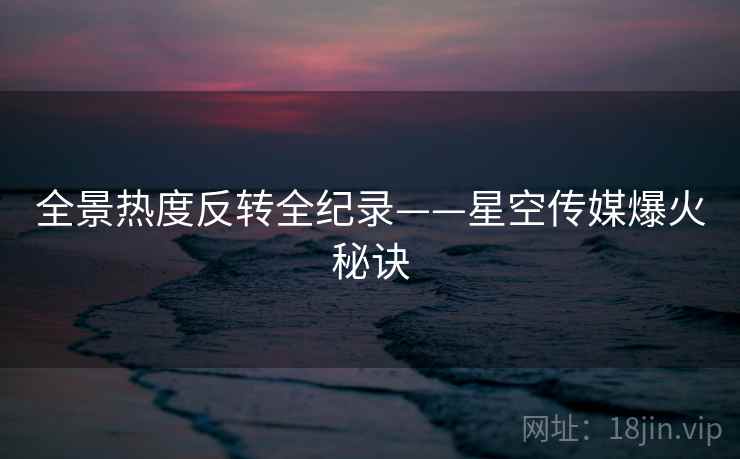 全景热度反转全纪录——星空传媒爆火秘诀