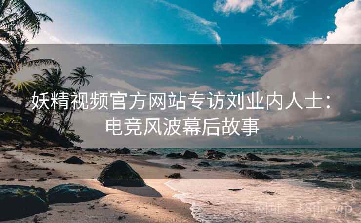 妖精视频官方网站专访刘业内人士：电竞风波幕后故事