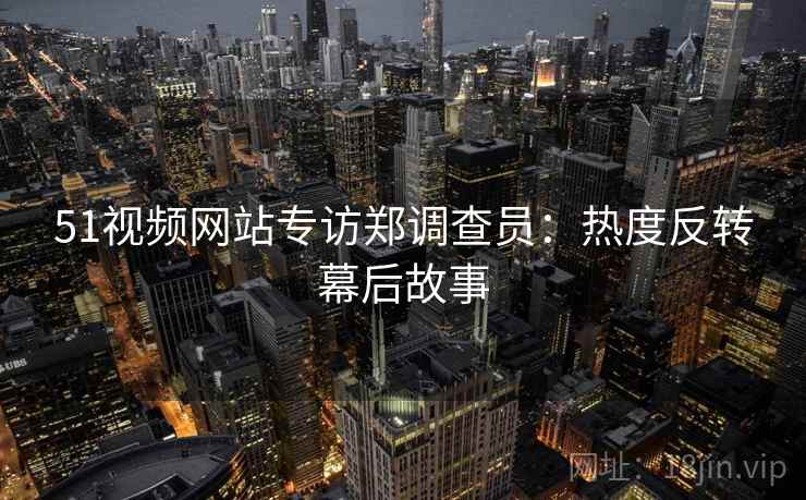 51视频网站专访郑调查员：热度反转幕后故事