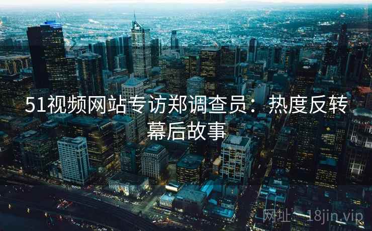51视频网站专访郑调查员：热度反转幕后故事