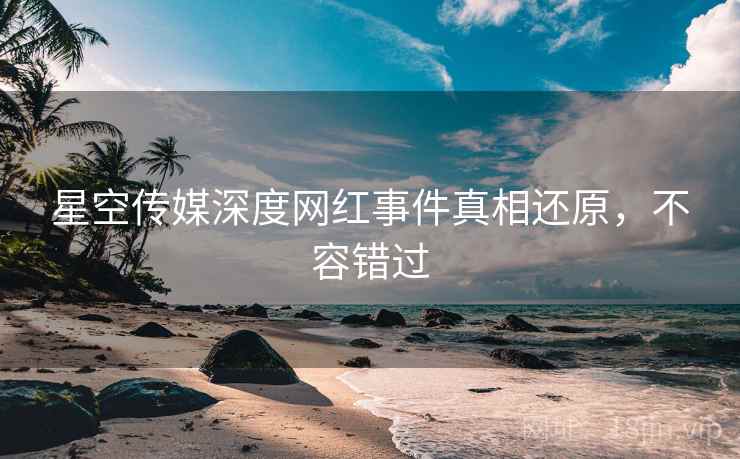 星空传媒深度网红事件真相还原，不容错过