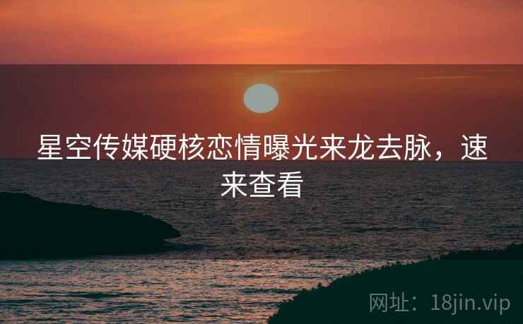 星空传媒硬核恋情曝光来龙去脉，速来查看