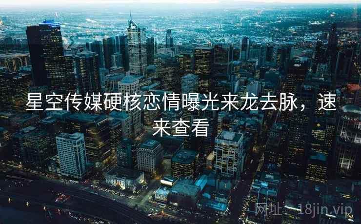 星空传媒硬核恋情曝光来龙去脉，速来查看