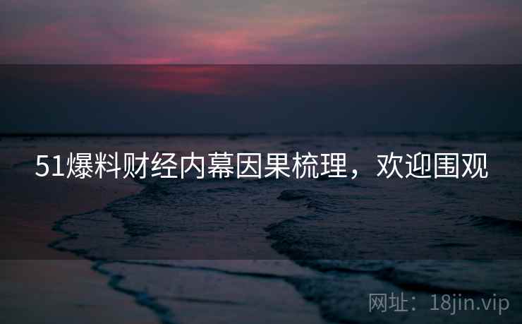 51爆料财经内幕因果梳理，欢迎围观