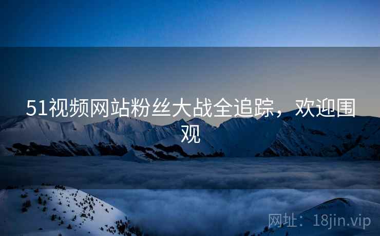 51视频网站粉丝大战全追踪，欢迎围观