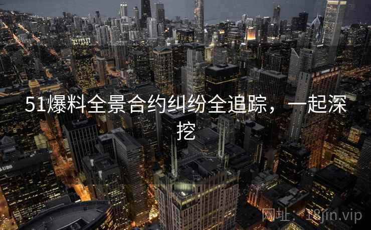 51爆料全景合约纠纷全追踪，一起深挖