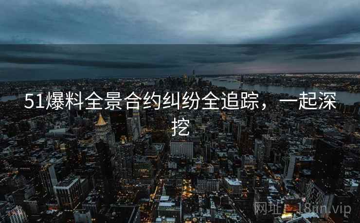 51爆料全景合约纠纷全追踪，一起深挖