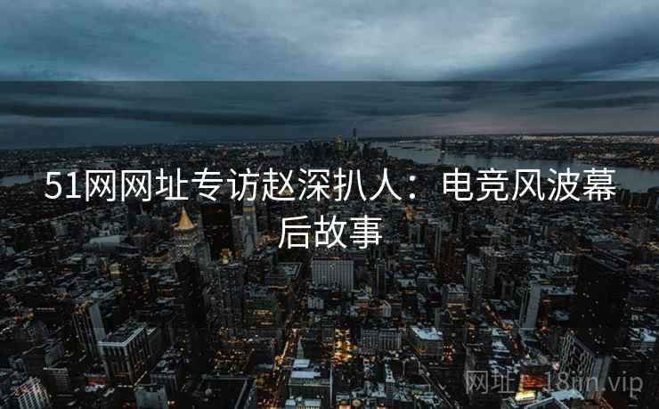 51网网址专访赵深扒人：电竞风波幕后故事